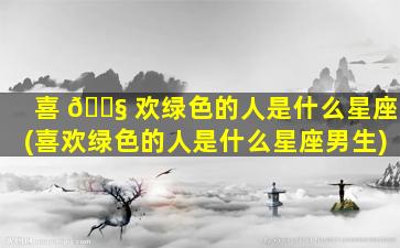 喜 🐧 欢绿色的人是什么星座(喜欢绿色的人是什么星座男生)